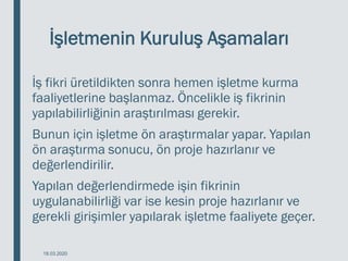 İşletmenin Kuruluş Aşamaları
İş fikri üretildikten sonra hemen işletme kurma
faaliyetlerine başlanmaz. Öncelikle iş fikrinin
yapılabilirliğinin araştırılması gerekir.
Bunun için işletme ön araştırmalar yapar. Yapılan
ön araştırma sonucu, ön proje hazırlanır ve
değerlendirilir.
Yapılan değerlendirmede işin fikrinin
uygulanabilirliği var ise kesin proje hazırlanır ve
gerekli girişimler yapılarak işletme faaliyete geçer.
18.03.2020
 