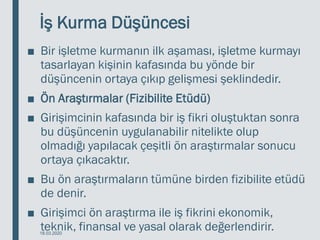 İş Kurma Düşüncesi
■ Bir işletme kurmanın ilk aşaması, işletme kurmayı
tasarlayan kişinin kafasında bu yönde bir
düşüncenin ortaya çıkıp gelişmesi şeklindedir.
■ Ön Araştırmalar (Fizibilite Etüdü)
■ Girişimcinin kafasında bir iş fikri oluştuktan sonra
bu düşüncenin uygulanabilir nitelikte olup
olmadığı yapılacak çeşitli ön araştırmalar sonucu
ortaya çıkacaktır.
■ Bu ön araştırmaların tümüne birden fizibilite etüdü
de denir.
■ Girişimci ön araştırma ile iş fikrini ekonomik,
teknik, finansal ve yasal olarak değerlendirir.
18.03.2020
 