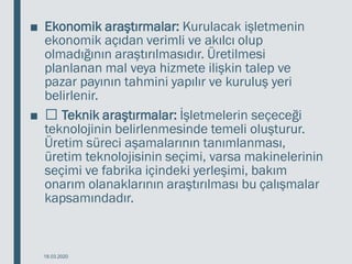 ■ Ekonomik araştırmalar: Kurulacak işletmenin
ekonomik açıdan verimli ve akılcı olup
olmadığının araştırılmasıdır. Üretilmesi
planlanan mal veya hizmete ilişkin talep ve
pazar payının tahmini yapılır ve kuruluş yeri
belirlenir.
■ Teknik araştırmalar: İşletmelerin seçeceği
teknolojinin belirlenmesinde temeli oluşturur.
Üretim süreci aşamalarının tanımlanması,
üretim teknolojisinin seçimi, varsa makinelerinin
seçimi ve fabrika içindeki yerleşimi, bakım
onarım olanaklarının araştırılması bu çalışmalar
kapsamındadır.
18.03.2020
 
