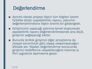 Değerlendirme
■ Ayrıntılı olarak projeye ilişkin tüm bilgileri içeren
fizibilite etüdü (yapılabilirlik) raporu, yatırımın
değerlendirilmesine ilişkin önemli bir göstergedir.
■ Girişimcinin yapacağı yatırıma temel oluşturacak
yapılabilirlik raporu değerlendirilmesinde ana ölçüt,
girişimin sağlayacağı kârdır.
■ Bununla birlikte girişimci diğer amaçlarına da
(sosyal sorumluluk gibi) ulaşıp ulaşamayacağını
dikkate alır. Yapılan değerlendirme sonucunda
girişimci hedeflerine ulaşabileceğine inanırsa iş
fikri uygulama aşamasına geçer.
18.03.2020
 