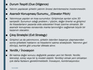 ■ Durum Tespiti (Due Diligence)
■ Yatırım yapılacak şirketin yatırım öncesi derinlemesine incelenmesidir.
■ Asansör Konuşması/Sunumu_ (Elevator Pitch)
■ Yatırımcıya yapılan en kısa sunumdur. Girişimciye ayrılan süre 30
saniyedir. Sunumun odağı problem / çözüm, değer önerisi ve girişimci
ile hissedarların pazarda elde edecekleri fırsat üzerine olmalıdır. Bir
asansör konuşması esnasında marka tanınırlığını sağlamak büyük bir
kazanım olacaktır.
■ Çıkış Stratejisi (Exit Strategy)
■ Girişimci ya da yatırımcının, şirketin istenilen başarıya ulaşmasından
sonra şirketteki haklarını ve hisselerini satma stratejisidir. Yatırımın geri
dönüşü, karlılık gibi unsurlar dikkate alınır.
■ Yenilik / İnovasyon
■ Bir katma değer sonucu değişiklik yaratan yeni bir fikirdir. Yenilik;
teknoloji, süreç veya bir iş modeli olabilir. Yenilikçi olmak yeni olmaktan
çok daha fazlasını gerektirmektedir. İnovasyon, kombinasyondur.
18.03.2020
 