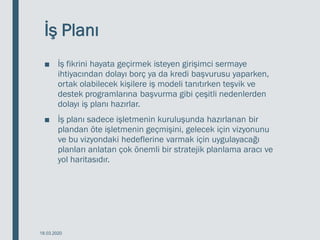 İş Planı
■ İş fikrini hayata geçirmek isteyen girişimci sermaye
ihtiyacından dolayı borç ya da kredi başvurusu yaparken,
ortak olabilecek kişilere iş modeli tanıtırken teşvik ve
destek programlarına başvurma gibi çeşitli nedenlerden
dolayı iş planı hazırlar.
■ İş planı sadece işletmenin kuruluşunda hazırlanan bir
plandan öte işletmenin geçmişini, gelecek için vizyonunu
ve bu vizyondaki hedeflerine varmak için uygulayacağı
planları anlatan çok önemli bir stratejik planlama aracı ve
yol haritasıdır.
18.03.2020
 