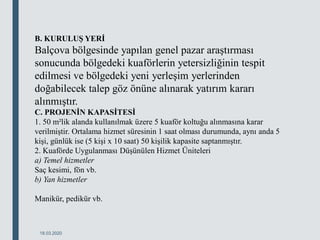 18.03.2020
B. KURULUŞ YERİ
Balçova bölgesinde yapılan genel pazar araştırması
sonucunda bölgedeki kuaförlerin yetersizliğinin tespit
edilmesi ve bölgedeki yeni yerleşim yerlerinden
doğabilecek talep göz önüne alınarak yatırım kararı
alınmıştır.
C. PROJENİN KAPASİTESİ
1. 50 m²lik alanda kullanılmak üzere 5 kuaför koltuğu alınmasına karar
verilmiştir. Ortalama hizmet süresinin 1 saat olması durumunda, aynı anda 5
kişi, günlük ise (5 kişi x 10 saat) 50 kişilik kapasite saptanmıştır.
2. Kuaförde Uygulanması Düşünülen Hizmet Üniteleri
a) Temel hizmetler
Saç kesimi, fön vb.
b) Yan hizmetler
Manikür, pedikür vb.
 