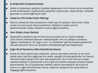 ■ İç Girişimcilik (Intrapreneurship)
■ Şirket içi çalışanların girişimci özellikler göstererek ürün/hizmet ya da süreçlerde
yenilik yaratmasıdır. İç girişimcilik çalışanları düşünmeye, hayal etmeye, harekete
geçmeye ve yaratıcılığa teşvik eder.
■ Halka Arz (IPO (Initial Public Offering)
■ Özel bir şirkete ait hisse senetlerinin halka açık ilk satışıdır. Yatırımcılar halka
arzdan bir süre sonra hisse senetlerinin likiditesini (nakite çevrim)
kaybetmesinden dolayı hisselerini satma eğilimindedirler.
■ Yalın Girişim (Lean Startup)
■ Müşterilerin isteklerini göz önünde bulundurarak hızlı ve düşük maliyetli
ürün/hizmet üretmeye dayanan methodolojidir. Yeni bir yaklaşım olmasına
rağmen metholojinin "en uygun ürün" ve "pivotlama" gibi konseptleri girişimcilik
dünyasında yerini almış ve okullarda müfredatlara girmeye başlamıştır.
■ Çılgın Mucit Sendromu (Mad Scientist Syndrome)
■ Parlak bir fikrin yatırımcıları etkilemek, yatırım sermayesi çekmek ve her türlü
rakibe karşı üstünlük sağlamak için yeterli olacağı yönünde geliştirilen bir inançtır.
Teknoloji tabanlı girişim fikri olan olan girişimciler, işin Ar-Ge kısmına o kadar
odaklanmaktadır ki işletmecilik kısmını göz ardı ederek piyasaya yönelik fırsatları
kaçırmaktadır. Bu tür girişimciler, aldıkları yatırım sermayesinin de büyük bir
kısmını en eğlenceli buldukları kısma, başka bir deyişle Ar-Ge çalışmalarına
harcama eğilimindedirler.
18.03.2020
 