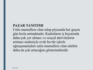 .
PAZAR TANITIMI
Unlu mamullere olan talep piyasada her geçen
gün hızla artmaktadır. Kadınların iş hayatında
daha çok yer alması ve sosyal aktivitelerin
artması nedeniyle evde bu tür işlerle
uğraşamamaları unlu mamullere olan talebin
daha da çok artacağını göstermektedir.
18.03.2020
 