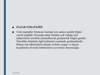 ■ PAZAR STRATEJİSİ
■ Unlu mamuller firmasını kurmak için sadece ustalık bilgisi
yeterli değildir. Piyasada rakip firmalar çok olduğu için
müşterilerin tercihini yönlendirecek girişimcilik bilgisi gerekir.
Öncelikle ürünlerle ilgili kalitemizi tanıtmak gerekmektedir.
Bunun için tüketicilerin damak zevkine uygun ve hijyen
koşullarına elverişli ürünlerimizi çevremize duyuracağız.
18.03.2020
 