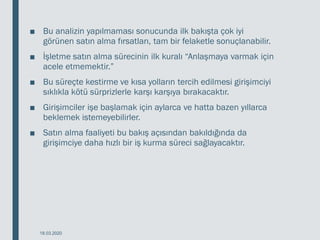 ■ Bu analizin yapılmaması sonucunda ilk bakışta çok iyi
görünen satın alma fırsatları, tam bir felaketle sonuçlanabilir.
■ İşletme satın alma sürecinin ilk kuralı “Anlaşmaya varmak için
acele etmemektir.”
■ Bu süreçte kestirme ve kısa yolların tercih edilmesi girişimciyi
sıklıkla kötü sürprizlerle karşı karşıya bırakacaktır.
■ Girişimciler işe başlamak için aylarca ve hatta bazen yıllarca
beklemek istemeyebilirler.
■ Satın alma faaliyeti bu bakış açısından bakıldığında da
girişimciye daha hızlı bir iş kurma süreci sağlayacaktır.
18.03.2020
 