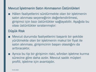 Mevcut İşletmenin Satın Alınmasının Üstünlükleri
■ Hâlen faaliyetlerini sürdürmekte olan bir işletmenin
satın alınması seçeneğinin değerlendirilmesi,
girişimci için bazı üstünlükler sağlayabilir. Aşağıda bu
olası üstünlükler sıralanmıştır:
Düşük Risk
■ Mevcut durumda faaliyetlerini başarılı bir şekilde
yürütmekte olan bir işletmenin makul bir fiyat ile
satın alınması, girişimcinin başarı olasılığını da
arttıracaktır.
■ Ayrıca bu tip bir girişimin riski, sıfırdan işletme kurma
sürecine göre daha azdır. Mevcut sadık müşteri
profili, işletme için avantajdır.
18.03.2020
 