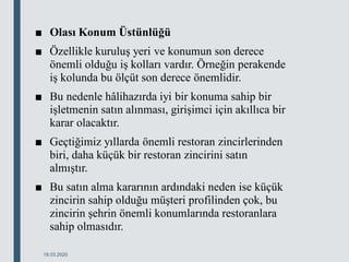 ■ Olası Konum Üstünlüğü
■ Özellikle kuruluş yeri ve konumun son derece
önemli olduğu iş kolları vardır. Örneğin perakende
iş kolunda bu ölçüt son derece önemlidir.
■ Bu nedenle hâlihazırda iyi bir konuma sahip bir
işletmenin satın alınması, girişimci için akıllıca bir
karar olacaktır.
■ Geçtiğimiz yıllarda önemli restoran zincirlerinden
biri, daha küçük bir restoran zincirini satın
almıştır.
■ Bu satın alma kararının ardındaki neden ise küçük
zincirin sahip olduğu müşteri profilinden çok, bu
zincirin şehrin önemli konumlarında restoranlara
sahip olmasıdır.
18.03.2020
 