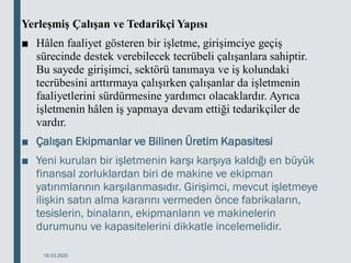 Yerleşmiş Çalışan ve Tedarikçi Yapısı
■ Hâlen faaliyet gösteren bir işletme, girişimciye geçiş
sürecinde destek verebilecek tecrübeli çalışanlara sahiptir.
Bu sayede girişimci, sektörü tanımaya ve iş kolundaki
tecrübesini arttırmaya çalışırken çalışanlar da işletmenin
faaliyetlerini sürdürmesine yardımcı olacaklardır. Ayrıca
işletmenin hâlen iş yapmaya devam ettiği tedarikçiler de
vardır.
■ Çalışan Ekipmanlar ve Bilinen Üretim Kapasitesi
■ Yeni kurulan bir işletmenin karşı karşıya kaldığı en büyük
finansal zorluklardan biri de makine ve ekipman
yatırımlarının karşılanmasıdır. Girişimci, mevcut işletmeye
ilişkin satın alma kararını vermeden önce fabrikaların,
tesislerin, binaların, ekipmanların ve makinelerin
durumunu ve kapasitelerini dikkatle incelemelidir.
18.03.2020
 