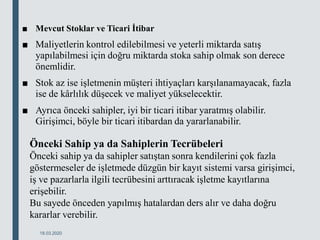 ■ Mevcut Stoklar ve Ticari İtibar
■ Maliyetlerin kontrol edilebilmesi ve yeterli miktarda satış
yapılabilmesi için doğru miktarda stoka sahip olmak son derece
önemlidir.
■ Stok az ise işletmenin müşteri ihtiyaçları karşılanamayacak, fazla
ise de kârlılık düşecek ve maliyet yükselecektir.
■ Ayrıca önceki sahipler, iyi bir ticari itibar yaratmış olabilir.
Girişimci, böyle bir ticari itibardan da yararlanabilir.
18.03.2020
Önceki Sahip ya da Sahiplerin Tecrübeleri
Önceki sahip ya da sahipler satıştan sonra kendilerini çok fazla
göstermeseler de işletmede düzgün bir kayıt sistemi varsa girişimci,
iş ve pazarlarla ilgili tecrübesini arttıracak işletme kayıtlarına
erişebilir.
Bu sayede önceden yapılmış hatalardan ders alır ve daha doğru
kararlar verebilir.
 