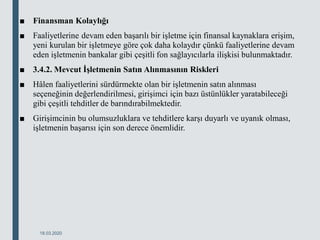 ■ Finansman Kolaylığı
■ Faaliyetlerine devam eden başarılı bir işletme için finansal kaynaklara erişim,
yeni kurulan bir işletmeye göre çok daha kolaydır çünkü faaliyetlerine devam
eden işletmenin bankalar gibi çeşitli fon sağlayıcılarla ilişkisi bulunmaktadır.
■ 3.4.2. Mevcut İşletmenin Satın Alınmasının Riskleri
■ Hâlen faaliyetlerini sürdürmekte olan bir işletmenin satın alınması
seçeneğinin değerlendirilmesi, girişimci için bazı üstünlükler yaratabileceği
gibi çeşitli tehditler de barındırabilmektedir.
■ Girişimcinin bu olumsuzluklara ve tehditlere karşı duyarlı ve uyanık olması,
işletmenin başarısı için son derece önemlidir.
18.03.2020
 