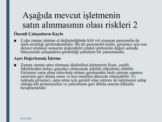 Aşağıda mevcut işletmenin
satın alınmasının olası riskleri 2
Önemli Çalışanların Kaybı
■ Çoğu zaman işletme el değiştirdiğinde kilit rol oynayan personelin de
işten ayrıldığı gözlemlenmiştir. Bu tür personelin kaybı, girişimci için son
derece olumsuz sonuçlar doğurabilir çünkü işletmenin değeri aslında
bünyesinde çalışanların gösterdiği çabaların bir yansımasıdır.
Aşırı Değerlenmiş İşletme
■ Zaman zaman satın alınması düşünülen işletmenin fiyatı, çeşitli
faktörlerden dolayı gerçekçi olmayacak şekilde yükselmiş olabilir.
Girişimci satın alma sürecinde olması gerekenden fazla yatırım yaparsa
yatırımın geri dönüş oranı ve hızı istenilen düzeyde olmayabilir. Bu
noktada girişimci, satın alma için gerekli olan yatırım ile işletmenin sahip
olduğu kâr potansiyelini ve yatırımının geri dönüş oranını dikkatle
hesaplamalıdır.
18.03.2020
 