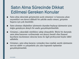 Satın Alma Sürecinde Dikkat
Edilmesi Gereken Konular
■ Satın alma sürecinde girişimcinin acele etmemesi ve karşısına çıkan
seçenekleri son derece dikkatli bir şekilde analiz etmesi, girişimin
başarısı için çok önemlidir.
■ Satın alınması düşünülen işletmenin dışından başlayıp işletmenin içine
doğru genişleyen detaylı bir analiz gerçekleştirilmelidir.
■ Girişimci, yukarıdaki niteliklere sahip olmayabilir. Böyle bir durumda
satın alma kararının verilmesinde son derece önemli olan finansal
kayıtların incelenmesi sürecine konu ile ilgili profesyonel kişiler dâhil
edilebilir.
■ Girişimci, satın alma kararını vermeden önce mutlak suretle işletmenin
mevcut sahibi ve çalışanlarla yüz yüze kapsamlı toplantılar
gerçekleştirmelidir.
18.03.2020
 