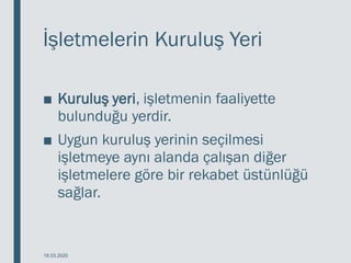 İşletmelerin Kuruluş Yeri
■ Kuruluş yeri, işletmenin faaliyette
bulunduğu yerdir.
■ Uygun kuruluş yerinin seçilmesi
işletmeye aynı alanda çalışan diğer
işletmelere göre bir rekabet üstünlüğü
sağlar.
18.03.2020
 