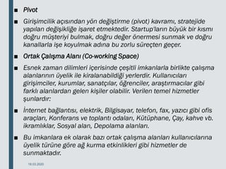 ■ Pivot
■ Girişimcilik açısından yön değiştirme (pivot) kavramı, stratejide
yapılan değişikliğe işaret etmektedir. Startup'ların büyük bir kısmı
doğru müşteriyi bulmak, doğru değer önermesi sunmak ve doğru
kanallarla işe koyulmak adına bu zorlu süreçten geçer.
■ Ortak Çalışma Alanı (Co-working Space)
■ Esnek zaman dilimleri içerisinde çeşitli imkanlarla birlikte çalışma
alanlarının üyelik ile kiralanabildiği yerlerdir. Kullanıcıları
girişimciler, kurumlar, sanatçılar, öğrenciler, araştırmacılar gibi
farklı alanlardan gelen kişiler olabilir. Verilen temel hizmetler
şunlardır:
■ İnternet bağlantısı, elektrik, Bilgisayar, telefon, fax, yazıcı gibi ofis
araçları, Konferans ve toplantı odaları, Kütüphane, Çay, kahve vb.
ikramlıklar, Sosyal alan, Depolama alanları.
■ Bu imkanlara ek olarak bazı ortak çalışma alanları kullanıcılarına
üyelik türüne göre ağ kurma etkinlikleri gibi hizmetler de
sunmaktadır.
18.03.2020
 