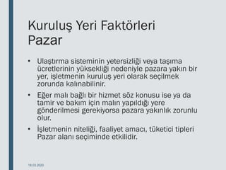 Kuruluş Yeri Faktörleri
Pazar
• Ulaştırma sisteminin yetersizliği veya taşıma
ücretlerinin yüksekliği nedeniyle pazara yakın bir
yer, işletmenin kuruluş yeri olarak seçilmek
zorunda kalınabilinir.
• Eğer malı bağlı bir hizmet söz konusu ise ya da
tamir ve bakım için malın yapıldığı yere
gönderilmesi gerekiyorsa pazara yakınlık zorunlu
olur.
• İşletmenin niteliği, faaliyet amacı, tüketici tipleri
Pazar alanı seçiminde etkilidir.
18.03.2020
 