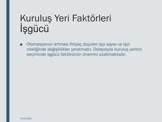 Kuruluş Yeri Faktörleri
İşgücü
■ Otomasyonun artması ihtiyaç duyulan işçi sayısı ve işçi
niteliğinde değişiklikler yaratmıştır. Dolayısıyla kuruluş yerinin
seçiminde işgücü faktörünün önemini azaltmaktadır.
18.03.2020
 