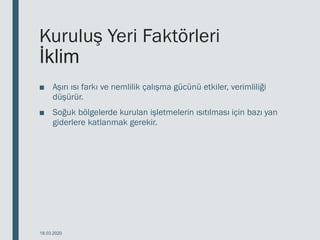 Kuruluş Yeri Faktörleri
İklim
■ Aşırı ısı farkı ve nemlilik çalışma gücünü etkiler, verimliliği
düşürür.
■ Soğuk bölgelerde kurulan işletmelerin ısıtılması için bazı yan
giderlere katlanmak gerekir.
18.03.2020
 