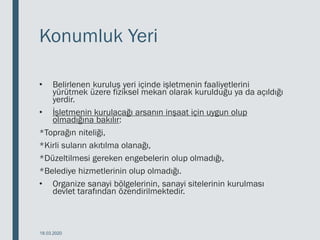 Konumluk Yeri
• Belirlenen kuruluş yeri içinde işletmenin faaliyetlerini
yürütmek üzere fiziksel mekan olarak kurulduğu ya da açıldığı
yerdir.
• İşletmenin kurulacağı arsanın inşaat için uygun olup
olmadığına bakılır:
*Toprağın niteliği,
*Kirli suların akıtılma olanağı,
*Düzeltilmesi gereken engebelerin olup olmadığı,
*Belediye hizmetlerinin olup olmadığı.
• Organize sanayi bölgelerinin, sanayi sitelerinin kurulması
devlet tarafından özendirilmektedir.
18.03.2020
 