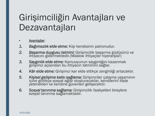 Girişimciliğin Avantajları ve
Dezavantajları
• Avantajlar:
1. Bağımsızlık elde etme: Kişi kendisinin patronudur.
2. Başarma duygusu tatmini: Girişimcilik başarma güdüsünü ve
ihtiyacını gidermektedir.(Maslow ihtiyaçlar hiyerarşisi!)
3. Saygınlık elde etme: Kamuoyunun saygınlığını kazanmak
girişimci açısından bu ihtiyacın tatminini sağlar.
4. Kâr elde etme: Girişimci kar elde ettikçe zenginliği artacaktır.
5. Kişisel gelişime katkı sağlama: Girişimciler çalışma yaşamının
içine girdikçe sosyal ağlar oluşturacaklar, kendilerini ifade
yetenekleri ve kendine güvenleri gelişecektir.
6. Sosyal tanınma sağlama: Girişimcilik faaliyetleri bireylere
sosyal tanınma sağlamaktadır.
18.03.2020
 