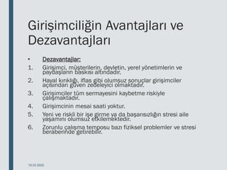 Girişimciliğin Avantajları ve
Dezavantajları
• Dezavantajlar:
1. Girişimci, müşterilerin, devletin, yerel yönetimlerin ve
paydaşların baskısı altındadır.
2. Hayal kırıklığı, iflas gibi olumsuz sonuçlar girişimciler
açısından güven zedeleyici olmaktadır.
3. Girişimciler tüm sermayesini kaybetme riskiyle
çalışmaktadır.
4. Girişimcinin mesai saati yoktur.
5. Yeni ve riskli bir işe girme ya da başarısızlığın stresi aile
yaşamını olumsuz etkilemektedir.
6. Zorunlu çalışma temposu bazı fiziksel problemler ve stresi
beraberinde getirebilir.
18.03.2020
 