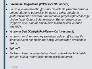 ■ Kavramsal Doğrulama (POC-Proof Of Concept)
■ Bir ürün ya da hizmetin girişimci dışında da yararlanıcılarının
bulunduğunu ve potansiyel bir pazara sahip olduğunu
gösterebilmektir. Kavram Kanıtlamanın gerçekleştirilebileceği
birden fazla yöntem bulunmaktadır. Bunlar arasında en
yaygın ve etkili olanlar alpha/beta kullanıcı testi ve Kano
analizidir.
■ Yatırımın Geri Dönüşü (RÜI-Return On Investment)
■ Yatırımcının şirketten çıkış yaparken elde ettiği kazanç ile
şirket kurulum aşamasında yaptığı yatırım tutarı arasındaki
farktır.
■ Spin-off
■ Bir kamu kurumu ya da üniversitenin entelektüel birikimiyle
kurulan küçük, yeni yüksek teknolojili şirketlerdir.
18.03.2020
 