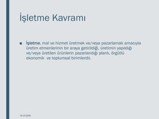 İşletme Kavramı
■ İşletme, mal ve hizmet üretmek ve/veya pazarlamak amacıyla
üretim etmenlerinin bir araya getirildiği, üretimin yapıldığı
ve/veya üretilen ürünlerin pazarlandığı planlı, örgütlü
ekonomik ve toplumsal birimlerdir.
18.03.2020
 