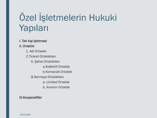 Özel İşletmelerin Hukuki
Yapıları
I. Tek kişi işletmesi
II. Ortaklık
1. Adi Ortaklık
2.Ticaret Ortaklıkları
A. Şahıs Ortaklıkları
a.Kollektif Ortaklık
b.Komandit Ortaklık
B.Sermaye Ortaklıkları
a. Limited Ortaklık
b. Anonim Ortaklık
III.Kooperatifler
18.03.2020
 