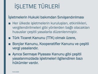 İŞLETME TÜRLERİ
İşletmelerin Hukuki bakımdan Sınıişandırılması
■ Her ülkede işletmelerin kuruluşları, etkinlikleri,
vergilendirilmeleri gibi yönlerden bağlı olacakları
hususlar çeşitli yasalarla düzenlenmiştir.
■ Türk Ticaret Kanunu (TTK) olmak üzere,
■ Borçlar Kanunu, Kooperatifler Kanunu ve çeşitli
vergi yasalarıdır.
■ Ayrıca Sermaye Piyasası Kanunu gibi çeşitli
yasalarımızdada işletmeleri ilgilendiren bazı
hükümler vardır.
18.03.2020
 