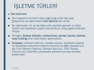 İŞLETME TÜRLERİ
a. Özel İşletmeler
■ Sermayesinin tamamı veya çoğunluğu özel kişi veya
girişimlere ait işletmelere özel işletme adı verilir.
■ Bu işletmeler, bir ya da daha çok sayıdaki gerçek ve tüzel
kişinin sermayelerini çeşitli oranlarda bir araya getirmeleriyle
oluşur.
■ Örneğin; Bakkal dükkânı, ototamircisi, berber, banka, fabrika
veya holding birer özel kesim işletmesidir.
■ Anayasa; mülkiyet edinme, meslek seçme, sözleşme yapma
ve rekabette bulunma haklarını tanımış ve diğer yasalarımız
da (Türk Medeni Kanunu, Borçlar Kanunu, Türk Ticaret
Kanunu vb.) belirtilen çerçevede işletme kurmayı serbest
bırakmıştır.
18.03.2020
 