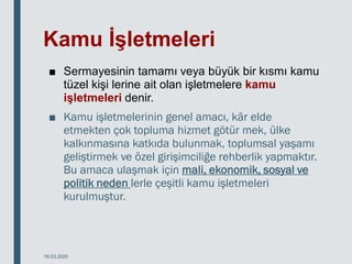 Kamu İşletmeleri
■ Sermayesinin tamamı veya büyük bir kısmı kamu
tüzel kişi lerine ait olan işletmelere kamu
işletmeleri denir.
■ Kamu işletmelerinin genel amacı, kâr elde
etmekten çok topluma hizmet götür mek, ülke
kalkınmasına katkıda bulunmak, toplumsal yaşamı
geliştirmek ve özel girişimciliğe rehberlik yapmaktır.
Bu amaca ulaşmak için mali, ekonomik, sosyal ve
politik neden lerle çeşitli kamu işletmeleri
kurulmuştur.
18.03.2020
 