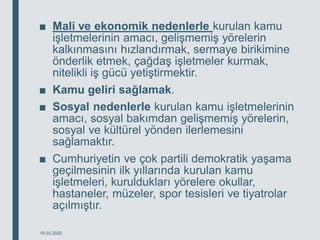 ■ Mali ve ekonomik nedenlerle kurulan kamu
işletmelerinin amacı, gelişmemiş yörelerin
kalkınmasını hızlandırmak, sermaye birikimine
önderlik etmek, çağdaş işletmeler kurmak,
nitelikli iş gücü yetiştirmektir.
■ Kamu geliri sağlamak.
■ Sosyal nedenlerle kurulan kamu işletmelerinin
amacı, sosyal bakımdan gelişmemiş yörelerin,
sosyal ve kültürel yönden ilerlemesini
sağlamaktır.
■ Cumhuriyetin ve çok partili demokratik yaşama
geçilmesinin ilk yıllarında kurulan kamu
işletmeleri, kuruldukları yörelere okullar,
hastaneler, müzeler, spor tesisleri ve tiyatrolar
açılmıştır.
18.03.2020
 