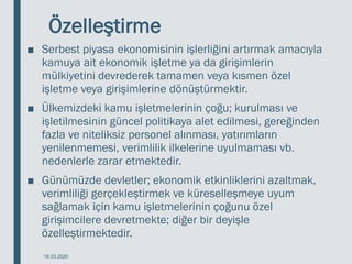Özelleştirme
■ Serbest piyasa ekonomisinin işlerliğini artırmak amacıyla
kamuya ait ekonomik işletme ya da girişimlerin
mülkiyetini devrederek tamamen veya kısmen özel
işletme veya girişimlerine dönüştürmektir.
■ Ülkemizdeki kamu işletmelerinin çoğu; kurulması ve
işletilmesinin güncel politikaya alet edilmesi, gereğinden
fazla ve niteliksiz personel alınması, yatırımların
yenilenmemesi, verimlilik ilkelerine uyulmaması vb.
nedenlerle zarar etmektedir.
■ Günümüzde devletler; ekonomik etkinliklerini azaltmak,
verimliliği gerçekleştirmek ve küreselleşmeye uyum
sağlamak için kamu işletmelerinin çoğunu özel
girişimcilere devretmekte; diğer bir deyişle
özelleştirmektedir.
18.03.2020
 