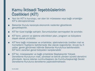 Kamu İktisadi Teşebbüslerinin
Özellikleri (KİT)
■ Yeni bir KİT’in kuruluşu, var olan bir müessese veya bağlı ortaklığın
KİT’e dönüştürülmesi
■ Bakanlar Kurulu kararıyla ekonomik nedenler gözetilerek
gerçekleştirilir.
■ KİT’ler tüzel kişiliğe sahiptir. Sorumlulukları sermayeleri ile sınırlıdır.
■ KİT’lerin, yatırım ve işletme etkinlikleri plan, program ve bütçelere
dayalı olarak yürütülür.
■ KİT’lere bağlı müessese ve ortaklıklar, işletmelerinde üretilen mal ve
hizmetlerin fiyatlarını belirlemede ilke olarak özgürdürler. Ancak bu fi
yatlar, gerek görülmesi hâlinde Bakanlar Kurulunca belirlenebilir.
KİT’lerin zararları genel bütçeden karşılanabilir
■ KİT’ler, müesseseler ve bağlı ortaklıklar Başbakanlık Yüksek
Denetleme Kurulunun mali, yönetsel ve teknik yönden sürekli denetimi
altındadır. Ayrıca isterse cumhurbaşkanı da Cumhurbaşkanlığı Devlet
Denetleme Kuruluna denetleme yaptırabilmektedir.
18.03.2020
 