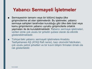 Yabancı Sermayeli İşletmeler
■ Sermayesinin tamamı veya bir bölümü başka ülke
girişimcilerine ait olan işletmelerdir. Bu işletmeler, yabancı
sermaye sahipleri tarafından kurulduğu gibi ülke deki özel veya
kamu girişimlerinin yabancı uyruklu girişimcilerle ortaklık
yapmaları ile de kurulabilmektedir. Yabancı sermaye işletmeleri,
verilen izinle çok uluslu bir şirketin şubesi olarak da etkinlik
gösterebilmektedir.
■ Türkiye’deki yabancı sermayeli işletmelere Anadolu
Tasfiyehanesi AŞ (ATAŞ Rafi nerisi), bazı otomobil fabrikaları,
çok uluslu petrol şirketleri ve bir kısım bilişim firmaları örnek ola
rak gösterilebilir.
18.03.2020
 