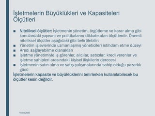 İşletmelerin Büyüklükleri ve Kapasiteleri
Ölçütleri
■ Niteliksel ölçütler: İşletmenin yönetim, örgütleme ve karar alma gibi
konulardaki yapısını ve politikalarını dikkate alan ölçütlerdir. Önemli
niteliksel ölçütler aşağıdaki gibi belirtilebilir:
■ Yönetim işlevlerinde uzmanlaşmış yöneticileri istihdam etme düzeyi
■ Kredi sağlayabilme olanakları
■ İşletme yönetimiyle iş görenler, alıcılar, satıcılar, kredi verenler ve
işletme sahipleri arasındaki kişisel ilişkilerin derecesi
■ İşletmenin satın alma ve satış çalışmalarında sahip olduğu pazarlık
gücü
İşletmelerin kapasite ve büyüklüklerini belirlerken kullanılabilecek bu
ölçütler kesin değildir.
18.03.2020
 