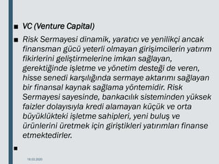 ■ VC (Venture Capital)
■ Risk Sermayesi dinamik, yaratıcı ve yenilikçi ancak
finansman gücü yeterli olmayan girişimcilerin yatırım
fikirlerini geliştirmelerine imkan sağlayan,
gerektiğinde işletme ve yönetim desteği de veren,
hisse senedi karşılığında sermaye aktarımı sağlayan
bir finansal kaynak sağlama yöntemidir. Risk
Sermayesi sayesinde, bankacılık sisteminden yüksek
faizler dolayısıyla kredi alamayan küçük ve orta
büyüklükteki işletme sahipleri, yeni buluş ve
ürünlerini üretmek için giriştikleri yatırımları finanse
etmektedirler.
■
18.03.2020
 