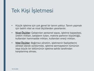 Tek Kişi İşletmesi
• Küçük işletme için çok genel bir tanım yoktur. Tanım yapmak
için belirli nitel ve nicel ölçütlerden yararlanılır.
• Nicel Ölçütler: Çalıştırılan personel sayısı, işletme kapasitesi,
üretim miktarı, satışların tutarı, makine parkının büyüklüğü,
kullanılan hammadde miktarı, kullanılan enerji miktarı.
• Nitel Ölçütler: Bağımsız yönetim, işletmenin faaliyetlerini
yöresel olarak sürdürmesi, işletme sermayesinin tümünün
veya büyük bir bölümünün işletme sahibi tarafından
karşılanmış olması.
18.03.2020
 