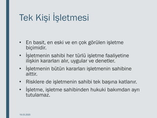 Tek Kişi İşletmesi
• En basit, en eski ve en çok görülen işletme
biçimidir.
• İşletmenin sahibi her türlü işletme faaliyetine
ilişkin kararları alır, uygular ve denetler.
• İşletmenin bütün kararları işletmenin sahibine
aittir.
• Risklere de işletmenin sahibi tek başına katlanır.
• İşletme, işletme sahibinden hukuki bakımdan ayrı
tutulamaz.
18.03.2020
 