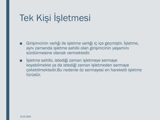 Tek Kişi İşletmesi
■ Girişimcinin varlığı ile işletme varlığı iç içe geçmiştir. İşletme,
aynı zamanda işletme sahibi olan girişimcinin yaşamını
sürdürmesine olanak vermektedir.
■ İşletme sahibi, istediği zaman işletmeye sermaye
koyabilmekte ya da istediği zaman işletmeden sermaye
çekebilmektedir.Bu nedenle öz sermayesi en hareketli işletme
türüdür.
18.03.2020
 