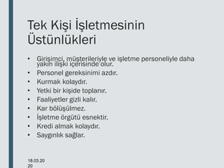Tek Kişi İşletmesinin
Üstünlükleri
• Girişimci, müşterileriyle ve işletme personeliyle daha
yakın ilişki içerisinde olur.
• Personel gereksinimi azdır.
• Kurmak kolaydır.
• Yetki bir kişide toplanır.
• Faaliyetler gizli kalır.
• Kar bölüşülmez.
• İşletme örgütü esnektir.
• Kredi almak kolaydır.
• Saygınlık sağlar.
18.03.20
20
 