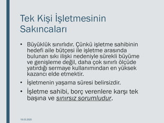 Tek Kişi İşletmesinin
Sakıncaları
• Büyüklük sınırlıdır. Çünkü işletme sahibinin
hedefi aile bütçesi ile işletme arasında
bulunan sıkı ilişki nedeniyle sürekli büyüme
ve genişleme değil, daha çok sınırlı ölçüde
yatırdığı sermaye kullanımından en yüksek
kazancı elde etmektir.
• İşletmenin yaşama süresi belirsizdir.
• İşletme sahibi, borç verenlere karşı tek
başına ve sınırsız sorumludur.
18.03.2020
 