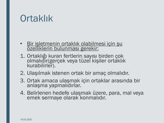 Ortaklık
• Bir işletmenin ortaklık olabilmesi için şu
özelliklerin bulunması gerekir:
1. Ortaklığı kuran fertlerin sayısı birden çok
olmalıdır(gerçek veya tüzel kişiler ortaklık
kurabilirler).
2. Ulaşılmak istenen ortak bir amaç olmalıdır.
3. Ortak amaca ulaşmak için ortaklar arasında bir
anlaşma yapmalıdırlar.
4. Belirlenen hedefe ulaşmak üzere, para, mal veya
emek sermaye olarak konmalıdır.
18.03.2020
 