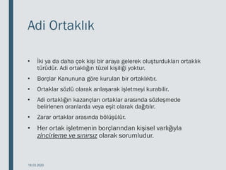Adi Ortaklık
• İki ya da daha çok kişi bir araya gelerek oluşturdukları ortaklık
türüdür. Adi ortaklığın tüzel kişiliği yoktur.
• Borçlar Kanununa göre kurulan bir ortaklıktır.
• Ortaklar sözlü olarak anlaşarak işletmeyi kurabilir.
• Adi ortaklığın kazançları ortaklar arasında sözleşmede
belirlenen oranlarda veya eşit olarak dağıtılır.
• Zarar ortaklar arasında bölüşülür.
• Her ortak işletmenin borçlarından kişisel varlığıyla
zincirleme ve sınırsız olarak sorumludur.
18.03.2020
 