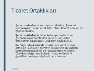 Ticaret Ortaklıkları
• Şahıs ortaklıkları ve sermaye ortaklıkları olarak iki
kısma ayrılır. Ticaret ortaklıkları “Türk Ticaret Kanununa”
göre kurulurlar.
• Şahıs ortaklıkları, birbirini iyi tanıyan ve birbirine
güvenen kişiler tarafından kurulur. Bu yüzden
ortaklarının sayısı azdır. Ortaklığın devri güçtür.
• Sermaye ortaklıklarında ortakların sorumlulukları
ortaklığa koydukları sermaye ile sınırlıdır. Bu yüzden
sermaye ortaklıklarına çok sayıda ortak katılabilir.
Ortakların değişmesi kolaydır. İşletme yönetimi
genellikle profesyonel yöneticilere bırakılır.
18.03.2020
 