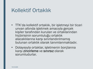 Kollektif Ortaklık
• TTK’da kollektif ortaklık, bir işletmeyi bir ticari
unvan altında işletmek amacıyla gerçek
kişiler tarafından kurulan ve ortaklarından
hiçbirisinin sorumluluğu ortaklık
alacaklılarına karşı sınırlandırılmamış
bulunan ortaklık olarak tanımlanmaktadır.
• Dolayısıyla ortaklar, işletmenin borçlarına
karşı zincirleme ve sınırsız olarak
sorumludurlar.
18.03.2020
 