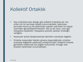 Kollektif Ortaklık
• Kişi ortaklıklarında olduğu gibi kollektif ortaklıkta da, her
ortak için bir sermaye hesabı bulunmaktadır. İşletmeye
sermaye koyma ya da işletmeden yapılan çekmeler bu hesap
üzerinden gerçekleştirilmektedir. Kâr ya da zarar, yine ilgili
hesaplara kaydedilir. Hesaplara yatırılan paralar ortaklığın
varlığıdır.
• Kazançlar şirket sözleşmesinde belirtilen oranlarda dağıtılır.
• Ortaklar arasındaki ilişkiler güvene dayandığından ortaklar
arasında değişiklik yapılması zorlaştırılmıştır. Kollektif ortaklık,
genellikle aralarında sıkı bağlar bulunanlar, örneğin aile
bireyleri tarafından kurulmaktadır.
18.03.2020
 