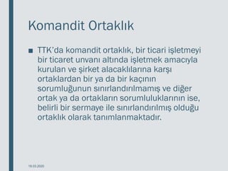 Komandit Ortaklık
■ TTK’da komandit ortaklık, bir ticari işletmeyi
bir ticaret unvanı altında işletmek amacıyla
kurulan ve şirket alacaklılarına karşı
ortaklardan bir ya da bir kaçının
sorumluğunun sınırlandırılmamış ve diğer
ortak ya da ortakların sorumluluklarının ise,
belirli bir sermaye ile sınırlandırılmış olduğu
ortaklık olarak tanımlanmaktadır.
18.03.2020
 