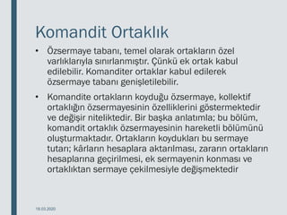 Komandit Ortaklık
• Özsermaye tabanı, temel olarak ortakların özel
varlıklarıyla sınırlanmıştır. Çünkü ek ortak kabul
edilebilir. Komanditer ortaklar kabul edilerek
özsermaye tabanı genişletilebilir.
• Komandite ortakların koyduğu özsermaye, kollektif
ortaklığın özsermayesinin özelliklerini göstermektedir
ve değişir niteliktedir. Bir başka anlatımla; bu bölüm,
komandit ortaklık özsermayesinin hareketli bölümünü
oluşturmaktadır. Ortakların koydukları bu sermaye
tutarı; kârların hesaplara aktarılması, zararın ortakların
hesaplarına geçirilmesi, ek sermayenin konması ve
ortaklıktan sermaye çekilmesiyle değişmektedir
18.03.2020
 